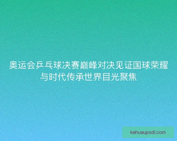 奥运会乒乓球决赛巅峰对决见证国球荣耀与时代传承世界目光聚焦