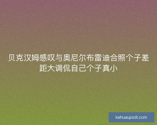 贝克汉姆感叹与奥尼尔布雷迪合照个子差距大调侃自己个子真小