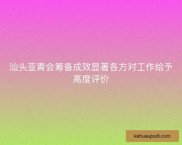汕头亚青会筹备成效显著各方对工作给予高度评价